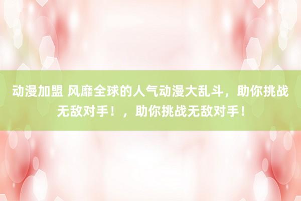 动漫加盟 风靡全球的人气动漫大乱斗，助你挑战无敌对手！，助你挑战无敌对手！