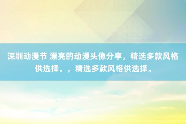 深圳动漫节 漂亮的动漫头像分享，精选多款风格供选择。，精选多款风格供选择。
