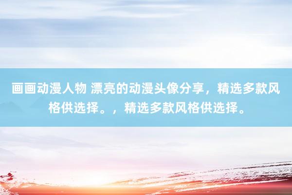 画画动漫人物 漂亮的动漫头像分享，精选多款风格供选择。，精选多款风格供选择。