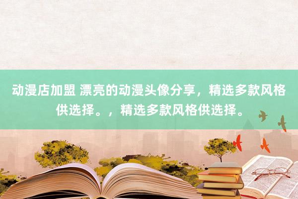 动漫店加盟 漂亮的动漫头像分享，精选多款风格供选择。，精选多款风格供选择。