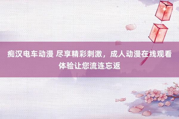 痴汉电车动漫 尽享精彩刺激，成人动漫在线观看体验让您流连忘返