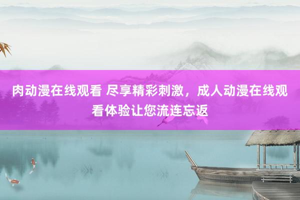 肉动漫在线观看 尽享精彩刺激，成人动漫在线观看体验让您流连忘返