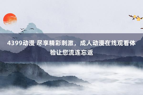4399动漫 尽享精彩刺激，成人动漫在线观看体验让您流连忘返