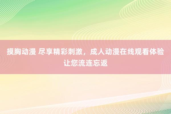 摸胸动漫 尽享精彩刺激，成人动漫在线观看体验让您流连忘返