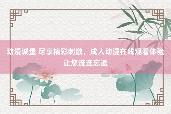 动漫城堡 尽享精彩刺激，成人动漫在线观看体验让您流连忘返