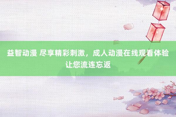 益智动漫 尽享精彩刺激，成人动漫在线观看体验让您流连忘返
