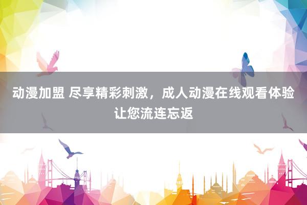 动漫加盟 尽享精彩刺激，成人动漫在线观看体验让您流连忘返