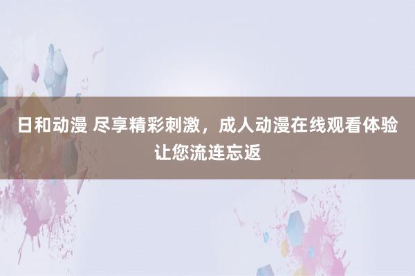 日和动漫 尽享精彩刺激，成人动漫在线观看体验让您流连忘返