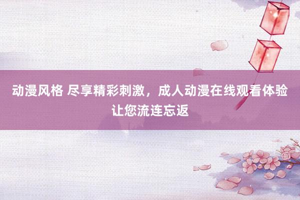 动漫风格 尽享精彩刺激，成人动漫在线观看体验让您流连忘返