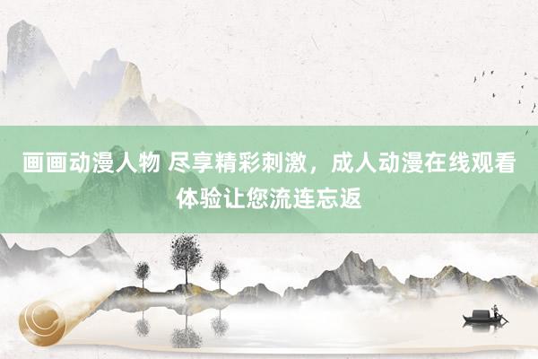 画画动漫人物 尽享精彩刺激，成人动漫在线观看体验让您流连忘返