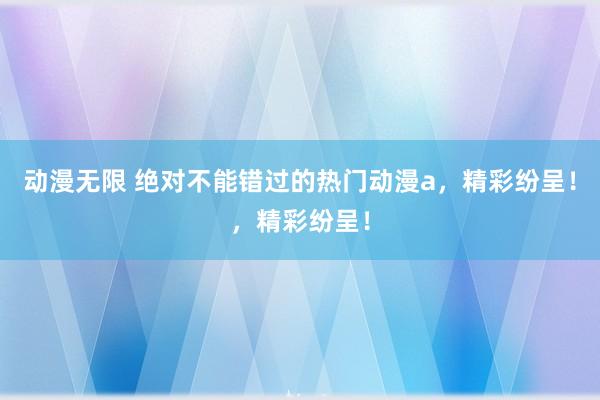 动漫无限 绝对不能错过的热门动漫a，精彩纷呈！，精彩纷呈！