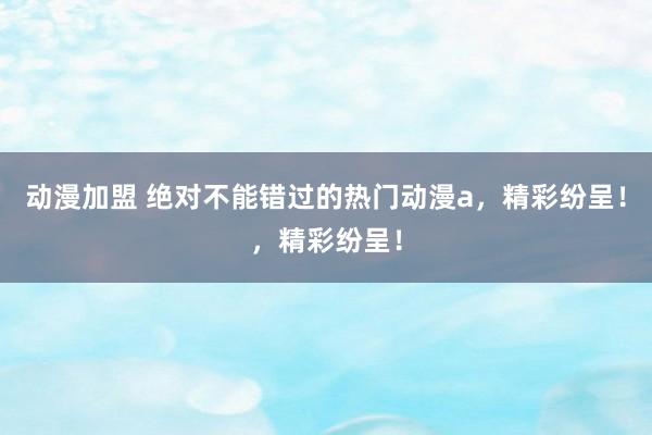 动漫加盟 绝对不能错过的热门动漫a，精彩纷呈！，精彩纷呈！