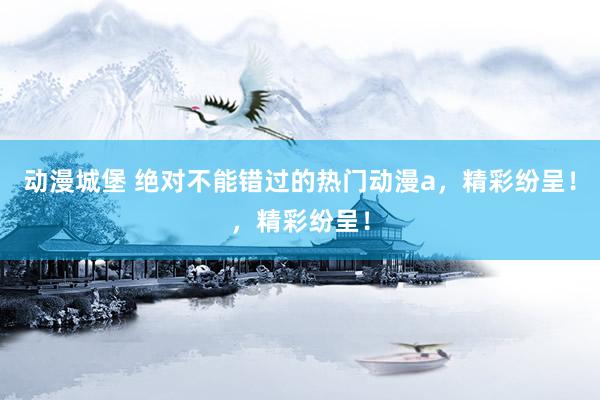动漫城堡 绝对不能错过的热门动漫a，精彩纷呈！，精彩纷呈！