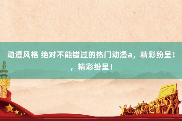 动漫风格 绝对不能错过的热门动漫a，精彩纷呈！，精彩纷呈！