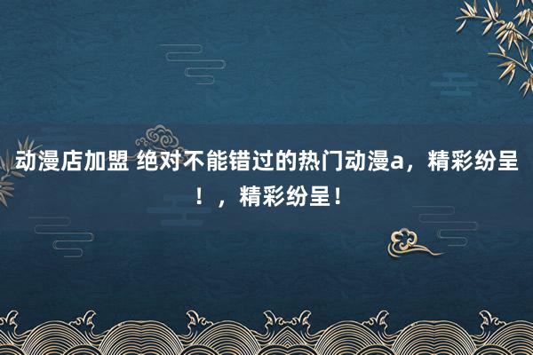 动漫店加盟 绝对不能错过的热门动漫a，精彩纷呈！，精彩纷呈！
