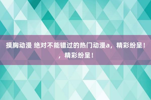 摸胸动漫 绝对不能错过的热门动漫a，精彩纷呈！，精彩纷呈！
