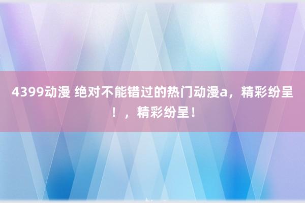4399动漫 绝对不能错过的热门动漫a，精彩纷呈！，精彩纷呈！