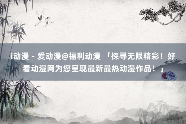 i动漫 - 爱动漫@福利动漫 「探寻无限精彩！好看动漫网为您呈现最新最热动漫作品！」