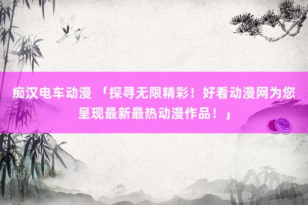 痴汉电车动漫 「探寻无限精彩！好看动漫网为您呈现最新最热动漫作品！」