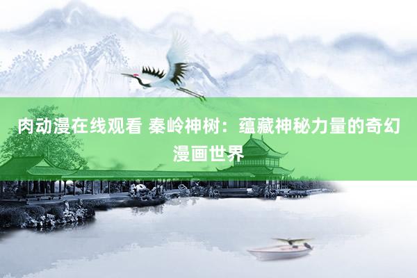 肉动漫在线观看 秦岭神树：蕴藏神秘力量的奇幻漫画世界