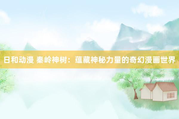 日和动漫 秦岭神树：蕴藏神秘力量的奇幻漫画世界