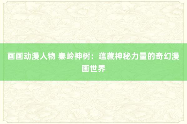 画画动漫人物 秦岭神树：蕴藏神秘力量的奇幻漫画世界