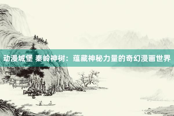 动漫城堡 秦岭神树：蕴藏神秘力量的奇幻漫画世界