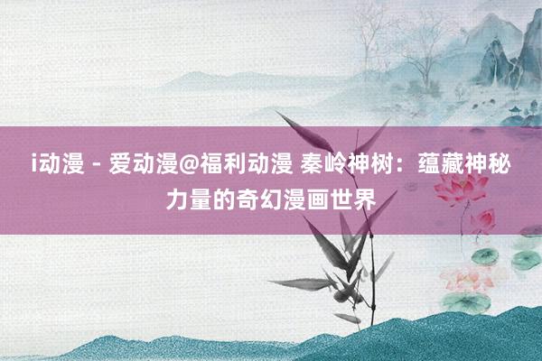 i动漫 - 爱动漫@福利动漫 秦岭神树：蕴藏神秘力量的奇幻漫画世界