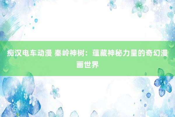 痴汉电车动漫 秦岭神树：蕴藏神秘力量的奇幻漫画世界