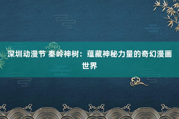 深圳动漫节 秦岭神树：蕴藏神秘力量的奇幻漫画世界