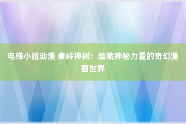 电梯小姐动漫 秦岭神树：蕴藏神秘力量的奇幻漫画世界