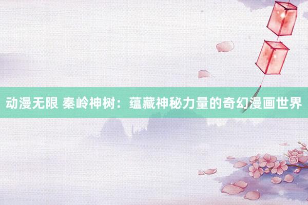 动漫无限 秦岭神树：蕴藏神秘力量的奇幻漫画世界