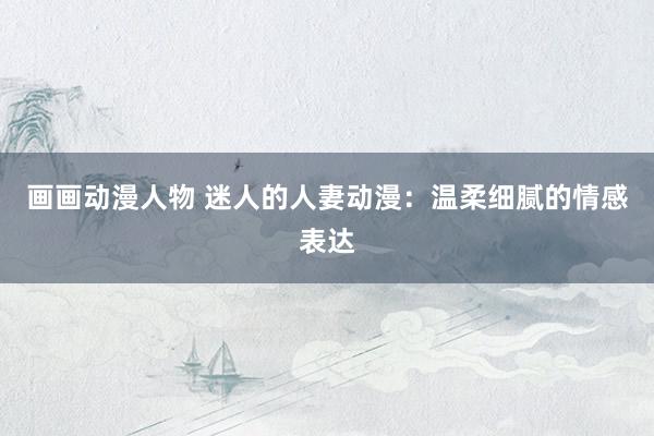 画画动漫人物 迷人的人妻动漫：温柔细腻的情感表达