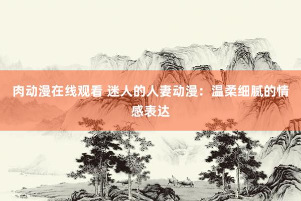 肉动漫在线观看 迷人的人妻动漫：温柔细腻的情感表达