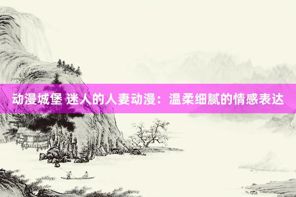 动漫城堡 迷人的人妻动漫：温柔细腻的情感表达