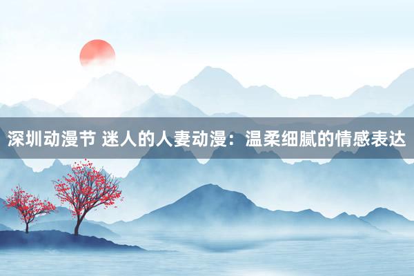 深圳动漫节 迷人的人妻动漫：温柔细腻的情感表达