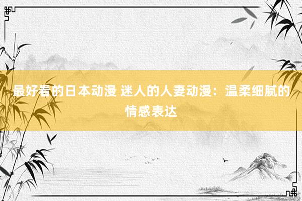 最好看的日本动漫 迷人的人妻动漫：温柔细腻的情感表达
