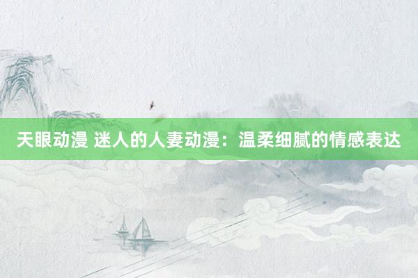 天眼动漫 迷人的人妻动漫：温柔细腻的情感表达