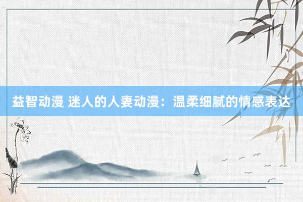 益智动漫 迷人的人妻动漫：温柔细腻的情感表达