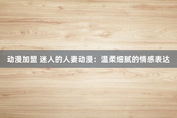 动漫加盟 迷人的人妻动漫：温柔细腻的情感表达