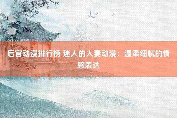 后宫动漫排行榜 迷人的人妻动漫：温柔细腻的情感表达