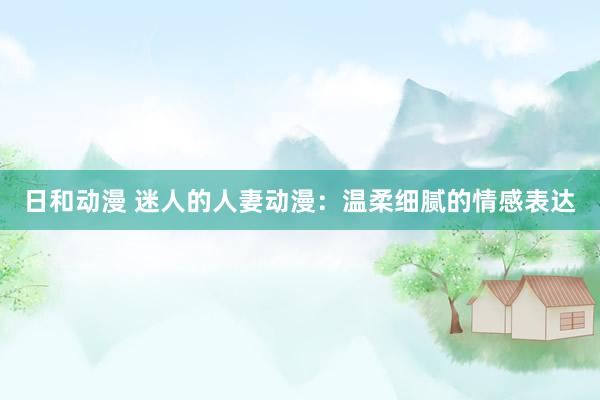 日和动漫 迷人的人妻动漫：温柔细腻的情感表达