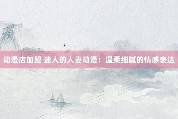 动漫店加盟 迷人的人妻动漫：温柔细腻的情感表达