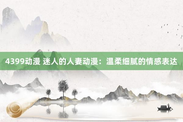 4399动漫 迷人的人妻动漫：温柔细腻的情感表达