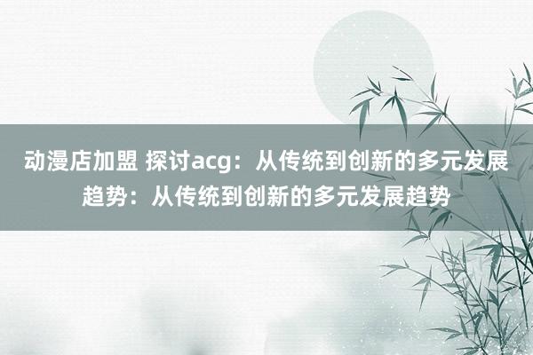 动漫店加盟 探讨acg：从传统到创新的多元发展趋势：从传统到创新的多元发展趋势