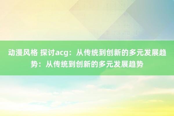 动漫风格 探讨acg：从传统到创新的多元发展趋势：从传统到创新的多元发展趋势
