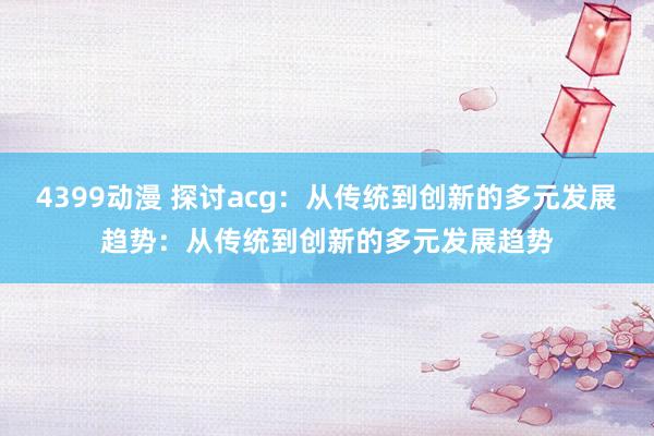 4399动漫 探讨acg：从传统到创新的多元发展趋势：从传统到创新的多元发展趋势