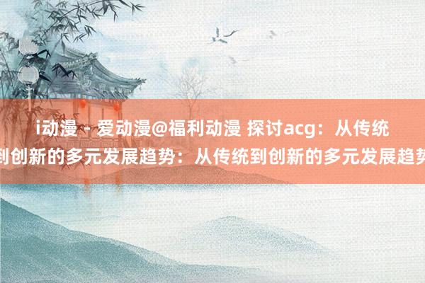 i动漫 - 爱动漫@福利动漫 探讨acg：从传统到创新的多元发展趋势：从传统到创新的多元发展趋势
