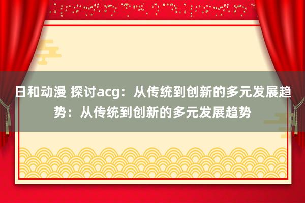 日和动漫 探讨acg：从传统到创新的多元发展趋势：从传统到创新的多元发展趋势