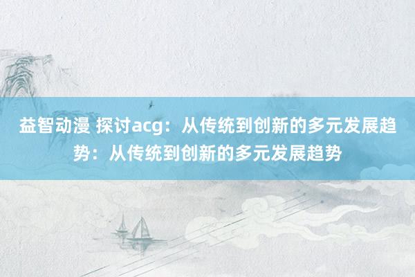益智动漫 探讨acg：从传统到创新的多元发展趋势：从传统到创新的多元发展趋势